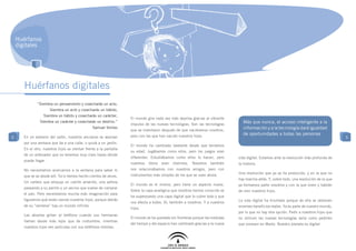 Huérfanos
    digitales




       Huérfanos digitales
              “Siembra un pensamiento y cosecharás un acto,
                      Siembra un acto y cosecharás un hábito,
                  Siembra un hábito y cosecharás un carácter,
                                                                   El mundo gira cada vez más deprisa gracias al vibrante
               Siembra un carácter y cosecharás un destino.”
                                                                   impulso de las nuevas tecnologías. Son las tecnologías
                                                                                                                                   Más que nunca, el acceso inteligente a la
                                                Samuel Smiles
                                                                   que se inventaron después de que naciéramos nosotros,
                                                                                                                                   información y a la tecnología dará igualdad
                                                                   pero con las que han nacido nuestros hijos.
                                                                                                                                   de oportunidades a todas las personas
5     En un extremo del salón, nuestros ancianos se asoman                                                                                                                                  5
      por una ventana que da a una calle, o quizá a un jardín.
                                                                   El mundo ha cambiado bastante desde que teníamos
      En el otro, nuestros hijos se sientan frente a la pantalla
                                                                   su edad. Jugábamos como ellos, pero los juegos eran
      de un ordenador que no tenemos muy claro hasta dónde
                                                                   diferentes. Estudiábamos como ellos lo hacen, pero           vida digital. Estamos ante la revolución más profunda de
      puede llegar.
                                                                   nuestros   libros   eran   distintos.   Nosotros   también   la historia.
      No necesitamos acercarnos a la ventana para saber lo         nos relacionábamos con nuestros amigos, pero con
                                                                                                                                Una revolución que ya se ha producido, y en la que no
      que se ve desde allí. Ya lo hemos hecho cientos de veces.    instrumentos más simples de los que se usan ahora.
                                                                                                                                hay marcha atrás. Y, sobre todo, una revolución de la que
      Un cartero que empuja un carrito amarillo, una señora
                                                                   El mundo es el mismo, pero tiene un aspecto nuevo.           ya formamos parte nosotros y con la que viven y habrán
      paseando a su perrito y un vecino que vuelve de comprar
                                                                   Sobre la capa analógica que nosotros hemos conocido se       de vivir nuestros hijos.
      el pan. Pero necesitamos mucha más imaginación para
                                                                   ha superpuesto una capa digital que lo cubre todo y que
      figurarnos qué están viendo nuestros hijos, porque detrás                                                                 La vida digital ha triunfado porque de ella se obtienen
                                                                   nos afecta a todos. Sí, también a nosotros. Y a nuestros
      de su “ventana” hay un mundo infinito.                                                                                    enormes beneficios reales. Ya es parte de nuestro mundo,
                                                                   hijos.
                                                                                                                                por lo que no hay otra opción. Pedir a nuestros hijos que
      Las abuelas gritan al teléfono cuando sus hermanas
                                                                   El mundo se ha quedado sin fronteras porque las medidas      no utilicen las nuevas tecnologías sería como pedirles
      llaman desde más lejos que de costumbre, mientras
                                                                   del tiempo y del espacio han cambiado gracias a la nueva     que viviesen en Marte. Nuestro planeta es digital.
      nuestros hijos ven películas con sus teléfonos móviles.
 