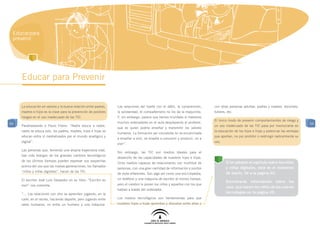 Educar para
 prevenir




     Educar para Prevenir


     La educación en valores y la buena relación entre padres,   Las relaciones del fuerte con el débil, la comprensión,     con otras personas adultas: padres y madres, docentes,
     madres e hijos es la clave para la prevención de posibles   la solidaridad, el compañerismo no los da la maquinita.     tutores, etc.
     riesgos en el uso inadecuado de las TIC.                    Y, sin embargo, parece que hemos triunfado si metemos
                                                                                                                             El único modo de prevenir comportamientos de riesgo y
54                                                               muchos ordenadores en el aula desplazando al profesor,                                                                   54
     Parafraseando a Paulo Freire: “Nadie educa a nadie,                                                                     un uso inadecuado de las TIC pasa por involucrarse en
                                                                 que es quien podría enseñar y transmitir los valores
     nadie se educa solo, los padres, madres, hijos e hijas se                                                               la educación de los hijos e hijas y potenciar las ventajas
                                                                 humanos. La formación así concebida no va encaminada
     educan entre sí mediatizados por el mundo analógico y                                                                   que aportan, no por prohibir o restringir radicalmente su
                                                                 a enseñar a vivir, se enseña a consumir y producir, no a
     digital”.                                                                                                               uso.
                                                                 vivir”.
     Las personas que, teniendo una amplia trayectoria vital,
                                                                 Sin embargo, las TIC son medios ideales para el
     han sido testigos de los grandes cambios tecnológicos
                                                                 desarrollo de las capacidades de nuestros hijos e hijas.
     de los últimos tiempos pueden expresar sus sospechas                                                                            Si te saltaste el capítulo sobre los niños
                                                                 Unos medios capaces de relacionarlos con multitud de
     acerca del uso que las nuevas generaciones, los llamados                                                                        y niñas digitales, éste es el momento
                                                                 personas, con una gran cantidad de información y puntos
     “niños y niñas digitales”, hacen de las TIC.                                                                                    de leerlo. Ve a la página XX.
                                                                 de vista diferentes. Son algo así como una enciclopedia,
     El escritor José Luís Sanpedro en su libro: “Escribir es    un teléfono y una máquina de escribir al mismo tiempo,
                                                                                                                                     Encontrarás información sobre los
     vivir” nos comenta:                                         pero el cerebro lo ponen los niños y aquellos con los que
                                                                                                                                     usos que hacen los niños de las nuevas
                                                                 hablan a través del ordenador.
     “... Las relaciones con otro se aprenden jugando, en la                                                                         tecnologías en la página XX.
     calle, en el recreo, haciendo deporte, pero jugando entre   Los medios tecnológicos son herramientas para que
     seres humanos, no entre un humano y una máquina.            nuestros hijos e hijas aprendan y discutan entre ellos y
 