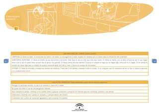 Educar para
 prevenir




                                                                           las virtudes del héroe (Continuación)
     LIBERTAD: El héroe es libre, no es esclavo de nada ni de nadie, no se engancha a nada, respeta los horarios que se ponen para la utilización del ordenador.
     SOBERANÍA PERSONAL: El héroe es dueño de sus decisiones y acciones. Solo hace lo que él cree que está bien hacer. El héroe es fuerte y no se deja influenciar por lo que hagan
65                                                                                                                                                                                          65
     otros o por lo que le pidan otros aunque sea un grupo muy grande. El héroe piensa de esta manera:”Cuando tu corazón te diga que no hagas algo, entonces no lo hagas. Si los demás te
     insisten en hacer algo que tu corazón no quiere, entonces grita ¡no! alto y claro, y busca el consejo de tus padres”.
     CIVISMO: El héroe es educado y respeta las normas de conducta. Trata bien a los demás y respeta a todo el mundo. Si ve a alguien que se comporta mal en un foro le llama la atención
     y no colabora más con él.
     ...



                                                            LOS ACTOS HEROICOS (Tabla elaborada a partir de los dibujos infantiles)
     Proteger la identidad secreta, no decir mi nombre ni dirección a nadie.
     No poner mis fotos ni las de mis amigos en Internet.
     Decir siempre la verdad, informar a mis padres sobre cualquier contenido o situación de Internet que me incomode, violente o me ofenda.
     Conectarse a Internet sólo cuando se necesite, y siempre dentro del horario.
     Conectarse sólo a sitios de contenido agradable y que conozcan mis padres.
     ...
 