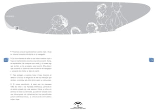 Anexos




     F: Podemos conocer la actividad de nuestros hijos e hijas
     en Internet mirando el historial en el navegador.

     V: La única manera de saber lo que hacen nuestros hijos e
72                                                               72
     hijas es manteniendo con ellos una comunicación fluida,
     no espiándolos. De cualquier otro modo, y si tienen algo
     que ocultar, se las arreglarán para hacerlo. Ellos saben
     que pulsando un botón se borra el historial del navegador
     y pulsando otro botón se borra la caché.

     F: Para proteger a nuestros hijos e hijas, tenemos el
     derecho e incluso la obligación de leer los mensajes que
     reciben, y controlar así cómo y con quién se comunican.

     V: El correo electrónico, al igual que los mensajes
     SMS del móvil o las llamadas telefónicas, pertenecen
     al ámbito privado de cada persona. Entrar en ellos sin
     permiso es violar su intimidad, y puede ser tomado como
     una ofensa grave con consecuencias muy perjudiciales
     para la confianza mutua y la comunicación con nuestros
     hijos e hijas.
 