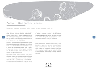 Anexos




     Anexo II: Qué hacer cuando…
     Queremos saber si nuestros hijos o hijas tienen adicción a las TIC.

     Lo principal es la observación y el buen clima de diálogo,   su nueva afición desenfrenada, el uso de conductas como
     no es necesario espiar ni interrogar taxativamente a         la mentira y ocultación o incluso el uso de conductas
     nuestros hijos e hijas. Si tenemos buena relación con        desafiantes a la autoridad familiar para seguir haciendo
73   ellos podemos observar lo que hacen en su cotidianeidad.     el uso indebido del aparato. En casos extremos pueden         73
     Para ello es muy útil el cuestionario que proponemos en      darse alteraciones en el sueño y la alimentación.
     el apartado numero 2: Los hijos digitales.

     Cuando el comportamiento en el día a día de nuestro
                                                                  Como norma general, hemos de preocuparnos cuando,
     hijo o hija cambia, hemos de preguntarnos qué ocurre. Si
                                                                  para nuestro hijo o nuestra hija, el uso de alguna TIC pasa
     vemos que su desempeño en tareas escolares baja, o que
                                                                  de ser una actividad más en la vida diaria, como leer,
     el tiempo que dedicaba antes a otras tareas lo dedica
                                                                  comer, charlar, etc. a convertirse en lo único importante,
     ahora al uso persistente de un nuevo aparato tecnológico,
                                                                  alterándose totalmente el tiempo que se debería dedicar
     más allá de la “novedad” de los primeros días, esto es
                                                                  a otras cuestiones y perjudicando el normal desarrollo
     señal de que algo está ocurriendo.
                                                                  del menor.
     Otras señales pueden ser los cambios de humor brusco
     cuando se les priva del uso objeto deseado (la consola),
     el aislamiento social y ensimismamiento en la actividad
     de uso de la TIC en cuestión, apatía y desgana frente a
     actividades de la vida diaria que nada tengan que ver con
 