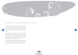 Anexos




     Nuestros hijos e hijas se descargan música y películas.

     Hay que tener muy en cuenta los derechos de autor, e
     intentar concienciar en el respeto a los mismos. Por otro
     lado, deben ser conscientes de que no es necesario bajar
77   todo lo que hay en Internet: sólo lo que de verdad nos       77
     interesa.

     Existen sitios de Internet de donde podemos bajar
     contenidos no sujetos a derechos de autor: obras clásicas
     (música, libros, etc.), educativas, obras de copia libre
     etc., que pueden ser una gran fuente de conocimientos a
     la libre disposición de nuestros hijos e hijas.

     Como no podía ser de otro modo, recomendamos mesura,
     juicio crítico y sentido común a la hora de decidir, junto
     a nuestros hijos, qué bajar y que no bajar de Internet.
 