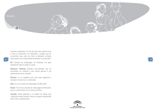 Anexos




     mientras chateamos. Es muy útil para que nuestras hijas
     e hijos se relacionen con familiares o amigos que se
     encuentran lejos, pero los niños no deberían utilizarla
     solos puesto que compromete seriamente su privacidad.
88                                                              88
     Wii: Consola de videojuegos de Nintendo con gran
     aceptación entre el público casual.

     Wikipedia, Wikanda: Grandes enciclopedias que se
     encuentran en Internet y que crecen gracias a las
     aportaciones de los usuarios.

     Winamp: Es un programa que sirve para organizar y
     reproducir música en un ordenador.

     Xbox: Es una consola de videojuegos de Microsoft.

     Xboxer: Fan de las consolas de videojuegos de Microsoft,
     que se comercializa con el nombre de Xbox.

     Youtube: Portal dedicado a la subida de videos que
     cualquiera puede visionar. Goza de una gran popularidad
     entre niños y adolescentes.
 