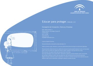Educar para proteger. Edición 1.0
Consejería de Innovación, Ciencia y Empresa
Avda. Albert Einstein, 4
Parque Científico Tecnológico Cartuja 93
41092 Sevilla
902 113 000
www.kiddia.org
kiddia@juntadeandalucia.es



Licencia Creative Commons

Reconocimiento-No comercial-Sin obras derivadas 3.0

Usted es libre de copiar, distribuir y comunicar públicamente esta obra bajo las condiciones siguientes:

•	 econocimiento. Debe reconocer los créditos de la obra de la manera especificada por el autor o el licenciador
 R
(pero no de una manera que sugiera que tiene su apoyo o apoyan el uso que hace de su obra).
•	 o comercial. No puede utilizar esta obra para fines comerciales.
 N
•	 in obras derivadas. No se puede alterar, transformar o generar una obra derivada a partir de esta obra.
 S
•	 l reutilizar o distribuir la obra, tiene que dejar bien claro los términos de la licencia de esta obra.
 A
•	 lguna de estas condiciones puede no aplicarse si se obtiene el permiso del titular de los derechos de autor
 A
•	 ada en esta licencia menoscaba o restringe los derechos morales del autor.
 N
 