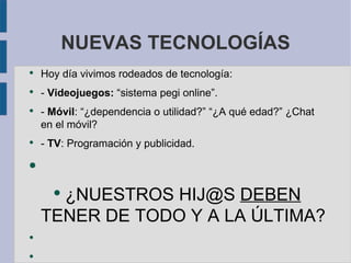 NUEVAS TECNOLOGÍAS
●
    Hoy día vivimos rodeados de tecnología:
●
    - Videojuegos: “sistema pegi online”.
●
    - Móvil: “¿dependencia o utilidad?” “¿A qué edad?” ¿Chat
    en el móvil?
●
    - TV: Programación y publicidad.

●



      ¿NUESTROS HIJ@S DEBEN
      ●


    TENER DE TODO Y A LA ÚLTIMA?
●


●
 