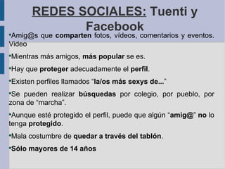 REDES SOCIALES: Tuenti y
                 Facebook
●
 Amig@s que comparten fotos, vídeos, comentarios y eventos.
Video
●
    Mientras más amigos, más popular se es.
●
    Hay que proteger adecuadamente el perfil.
●
    Existen perfiles llamados “la/os más sexys de...”
●
 Se pueden realizar búsquedas por colegio, por pueblo, por
zona de “marcha”.
●
 Aunque esté protegido el perfil, puede que algún “amig@” no lo
tenga protegido.
●
    Mala costumbre de quedar a través del tablón.
●
    Sólo mayores de 14 años
 