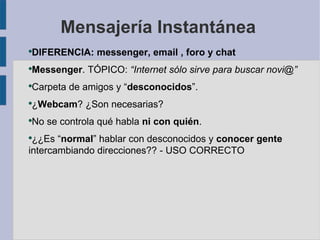 Mensajería Instantánea
DIFERENCIA: messenger, email , foro y chat
●



Messenger. TÓPICO: “Internet sólo sirve para buscar novi@”
●



Carpeta de amigos y “desconocidos”.
●



¿Webcam? ¿Son necesarias?
●



No se controla qué habla ni con quién.
●


●
 ¿¿Es “normal” hablar con desconocidos y conocer gente
intercambiando direcciones?? - USO CORRECTO
 