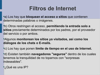 Filtros de Internet
●
 a) Los hay que bloquean el acceso a sitios que contienen
determinadas palabras o imágenes.
●
 b) Otros restringen el acceso, permitiendo la entrada solo a
sitios previamente determinados por los padres, por el proveedor
del servicio o por ambos.
●
 Algunos monitorean los sitios ya visitados, así como los
diálogos de los chats o E-mails.
●
    c) Los hay que ponen límite de tiempo en el uso de Internet.
●
 d) Existen también navegadores "seguros" dentro de los cuales
tenemos la tranquilidad de no toparnos con "sorpresas
indeseables".
●
    ¿Qué es una IP?
 