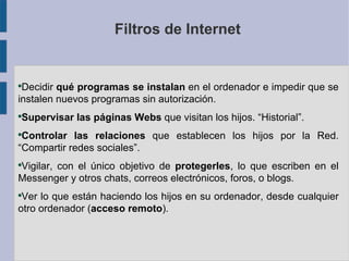 Filtros de Internet


●
 Decidir qué programas se instalan en el ordenador e impedir que se
instalen nuevos programas sin autorización.
●
    Supervisar las páginas Webs que visitan los hijos. “Historial”.
●
 Controlar las relaciones que establecen los hijos por la Red.
“Compartir redes sociales”.
Vigilar, con el único objetivo de protegerles, lo que escriben en el
●


Messenger y otros chats, correos electrónicos, foros, o blogs.
●
 Ver lo que están haciendo los hijos en su ordenador, desde cualquier
otro ordenador (acceso remoto).
 