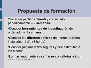 Propuesta de formación
●
 Sacar un perfil de Tuenti y consultarlo
periódicamente – 2 semanas.
●
 Conocer herramientas de investigación del
ordenador – 1 semana.
●
 Conocer los diferentes filtros de Internet y cómo
instalarlos. 1 día (4 horas)
●
 Conocer páginas webs seguras y que estimulan a
los niño/as.
●
 Lo más importante es sentarse con ello/as e ir un
paso por delante.
 