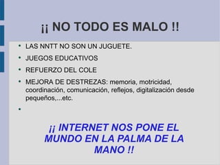 ¡¡ NO TODO ES MALO !!
●
    LAS NNTT NO SON UN JUGUETE.
●
    JUEGOS EDUCATIVOS
●
    REFUERZO DEL COLE
●
    MEJORA DE DESTREZAS: memoria, motricidad,
    coordinación, comunicación, reflejos, digitalización desde
    pequeños,...etc.
●




           ¡¡ INTERNET NOS PONE EL
          MUNDO EN LA PALMA DE LA
                    MANO !!
 