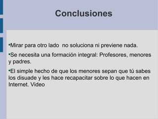 Conclusiones


Mirar para otro lado no soluciona ni previene nada.
●


●
 Se necesita una formación integral: Profesores, menores
y padres.
●
 El simple hecho de que los menores sepan que tú sabes
los disuade y les hace recapacitar sobre lo que hacen en
Internet. Video
 