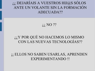 ¿¿ DEJARÍAIS A VUESTROS HIJ@S SÓLOS
 ANTE UN VOLANTE SIN LA FORMACIÓN
             ADECUADA??


              ¿¿ NO ??


 ¿¿Y POR QUÉ NO HACEMOS LO MISMO
   CON LAS NUEVAS TECNOLOGÍAS??


¡¡ ELLOS NO SABEN USARLAS, APRENDEN
          EXPERIMENTANDO !!
 