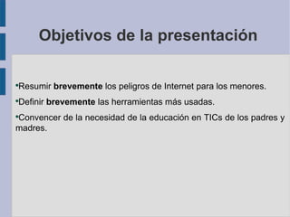 Objetivos de la presentación


Resumir brevemente los peligros de Internet para los menores.
●



Definir brevemente las herramientas más usadas.
●



Convencer de la necesidad de la educación en TICs de los padres y
●


madres.
 
