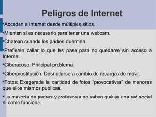 Peligros de Internet
●
    Acceden a Internet desde múltiples sitios.
●
    Mienten si es necesario para tener una webcam.
●
    Chatean cuando los padres duermen.
●
 Prefieren callar lo que les pase para no quedarse sin acceso a
Internet.
●
    Ciberacoso: Principal problema.
●
    Ciberprostitución: Desnudarse a cambio de recargas de móvil.
●
 Fotos: Exagerada la cantidad de fotos “provocativas” de menores
que ellos mismos publican.
●
 La mayoría de padres y profesores no saben qué es una red social
ni como funciona.
 