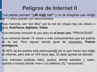 Peligros de Internet II
●
 Los padres piensan “¡¡Mi hij@ no!!” y no se imaginan que niñ@s
de 11 años queden con desconocidos.
●
 Los menores van “por libre” por la red sin ningún tipo de criterio o
guía. Huérfanos digitales. Video
●
    Los menores conocen el uso pero no el buen uso. “PRIVACIDAD”.
●
 Los menores tienen 10 veces o más conocimientos que los padres
de la red. Pero siguen siendo igual de inocentes. Padres
analógicos.
●
 El 95% de los padres está preocupad@ por lo que hacen sus hij@s
en internet, pero sólo el 15% hace algo. El resto aprieta los dientes.
●
 Los menores publican fotos, gustos, dónde estudian y salen,
cuándo e incluso dónde viven o su teléfono. Ej: “vacaciones”.
 