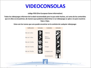 VIDEOCONSOLAS código PEGI (Pan European Game Information) Todos los videojuegos informan de la edad recomendada para la que están hechos, así como de los contenidos que en ellos se encuentran, de manera que podamos determinar si un videojuego es apto o no para nuestros hijos e hijas. Estos son los iconos que uno puede encontrar en la carátula de cualquier videojuego: 