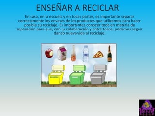 ENSEÑAR A RECICLAR
     En casa, en la escuela y en todas partes, es importante separar
 correctamente los envases de los productos que utilizamos para hacer
    posible su reciclaje. Es importantes conocer todo en materia de
separación para que, con tu colaboración y entre todos, podamos seguir
                      dando nueva vida al reciclaje.
 