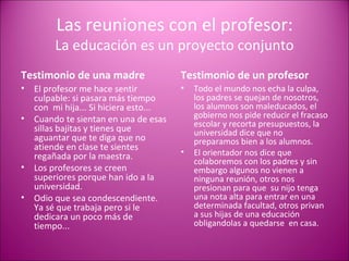 Las reuniones con el profesor: La educación es un proyecto conjunto Testimonio de una madre El profesor me hace sentir culpable: si pasara más tiempo con  mi hija... Si hiciera esto... Cuando te sientan en una de esas sillas bajitas y tienes que aguantar que te diga que no atiende en clase te sientes  regañada por la maestra. Los profesores se creen superiores porque han ido a la universidad. Odio que sea condescendiente. Ya sé que trabaja pero si le dedicara un poco más de tiempo... Testimonio de un profesor Todo el mundo nos echa la culpa, los padres se quejan de nosotros, los alumnos son maleducados, el gobierno nos pide reducir el fracaso escolar y recorta presupuestos, la universidad dice que no preparamos bien a los alumnos. El orientador nos dice que colaboremos con los padres y sin embargo algunos no vienen a ninguna reunión, otros nos presionan para que  su nijo tenga una nota alta para entrar en una determinada facultad, otros privan a sus hijas de una educación  obligandolas a quedarse  en casa. 
