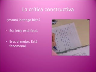 La crítica constructiva ¿mamá lo tengo bién? Esa letra está fatal. Eres el mejor. Está fenomenal. 