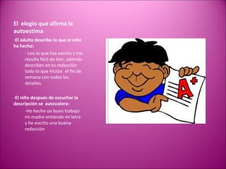 El  elogio que afirma la autoestima El adulto describe lo que el niño ha hecho: Leo lo que has escrito y me resulta fácil de leer, además describes en tu redacción todo lo que hiciste  el fin de semana con todos los detalles. El niño después de escuchar la descripción se  autovalora: He hecho un buen trabajo mi madre entiende mi letra y he escrito una buena redacción 