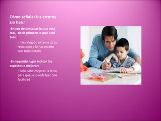 Cómo señalar los errores sin herir  En vez de destacar lo que está mal,  decir primero lo que está bién: Has elegido el tema de tu redacción y la has escrito con todo detalle En segundo lugar indicar los aspectos a mejorar: Solo cabe mejorar la letra para que se pueda leer con facilidad 