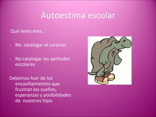 Autoestima escolar Qué lento eres... No  catalogar el carácter No catalogar las aptitudes escolares Debemos huir de los encasillamientos que frustran los sueños, esperanzas y posibilidades de  nuestros hijos 