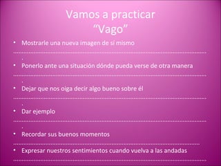 Vamos a practicar “Vago” Mostrarle una nueva imagen de sí mismo ................................................................................................................... Ponerlo ante una situación dónde pueda verse de otra manera ................................................................................................................... Dejar que nos oiga decir algo bueno sobre él ................................................................................................................... Dar ejemplo ................................................................................................................... Recordar sus buenos momentos .............................................................................................................. Expresar nuestros sentimientos cuando vuelva a las andadas ................................................................................................................... 
