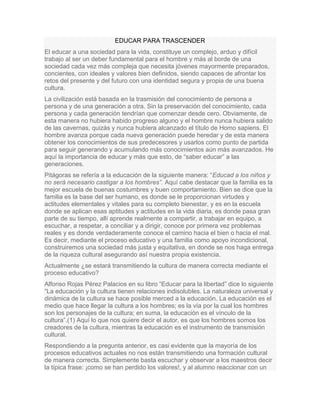 EDUCAR PARA TRASCENDER
El educar a una sociedad para la vida, constituye un complejo, arduo y difícil
trabajo al ser un deber fundamental para el hombre y más al borde de una
sociedad cada vez más compleja que necesita jóvenes mayormente preparados,
concientes, con ideales y valores bien definidos, siendo capaces de afrontar los
retos del presente y del futuro con una identidad segura y propia de una buena
cultura.
La civilización está basada en la trasmisión del conocimiento de persona a
persona y de una generación a otra. Sin la preservación del conocimiento, cada
persona y cada generación tendrían que comenzar desde cero. Obviamente, de
esta manera no hubiera habido progreso alguno y el hombre nunca hubiera salido
de las cavernas, quizás y nunca hubiera alcanzado el título de Homo sapiens. El
hombre avanza porque cada nueva generación puede heredar y de esta manera
obtener los conocimientos de sus predecesores y usarlos como punto de partida
para seguir generando y acumulando más conocimientos aún más avanzados. He
aquí la importancia de educar y más que esto, de “saber educar” a las
generaciones.
Pitágoras se refería a la educación de la siguiente manera: “Educad a los niños y
no será necesario castigar a los hombres”. Aquí cabe destacar que la familia es la
mejor escuela de buenas costumbres y buen comportamiento. Bien se dice que la
familia es la base del ser humano, es donde se le proporcionan virtudes y
actitudes elementales y vitales para su completo bienestar, y es en la escuela
donde se aplican esas aptitudes y actitudes en la vida diaria, es donde pasa gran
parte de su tiempo, allí aprende realmente a compartir, a trabajar en equipo, a
escuchar, a respetar, a conciliar y a dirigir, conoce por primera vez problemas
reales y es donde verdaderamente conoce el camino hacia el bien o hacia el mal.
Es decir, mediante el proceso educativo y una familia como apoyo incondicional,
construiremos una sociedad más justa y equitativa, en donde se nos haga entrega
de la riqueza cultural asegurando así nuestra propia existencia.
Actualmente ¿se estará transmitiendo la cultura de manera correcta mediante el
proceso educativo?
Alfonso Rojas Pérez Palacios en su libro “Educar para la libertad” dice lo siguiente
“La educación y la cultura tienen relaciones indisolubles. La naturaleza universal y
dinámica de la cultura se hace posible merced a la educación. La educación es el
medio que hace llegar la cultura a los hombres; es la vía por la cual los hombres
son los personajes de la cultura; en suma, la educación es el vínculo de la
cultura”.(1) Aquí lo que nos quiere decir el autor, es que los hombres somos los
creadores de la cultura, mientras la educación es el instrumento de transmisión
cultural.
Respondiendo a la pregunta anterior, es casi evidente que la mayoría de los
procesos educativos actuales no nos están transmitiendo una formación cultural
de manera correcta. Simplemente basta escuchar y observar a los maestros decir
la típica frase: ¡como se han perdido los valores!, y al alumno reaccionar con un
 