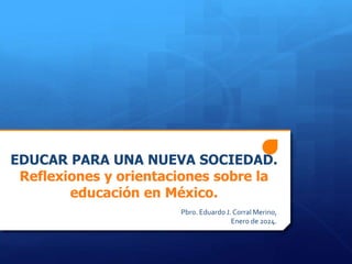 EDUCAR PARA UNA NUEVA SOCIEDAD.
Reflexiones y orientaciones sobre la
educación en México.
Pbro. EduardoJ. Corral Merino,
Enero de 2024.
 