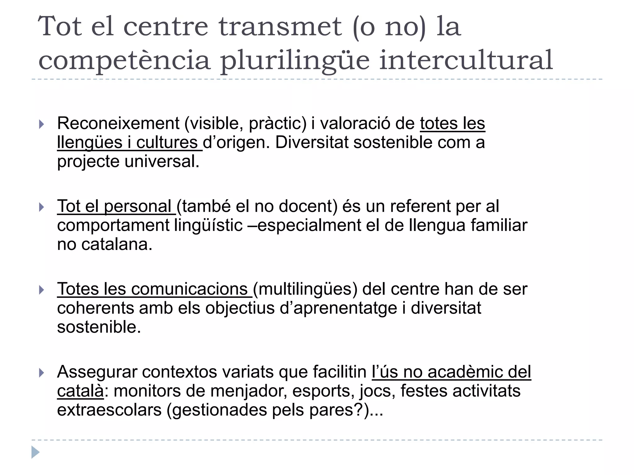 El doble paper del centreImplicar les famílies i la societat amb un bon pla educatiu d’entornComunitat educativa: famíles, altres centres, entorn social.Activitats paraescolars amb les AMPAImplicació de tot el teixit associatiu de l’entornProgrames de relació interculturalAssegurar les competències lingüístiques amb un bon projecte lingüístic de centreLlengües vehiculars de les diferents matèries: AICLE.Ús suficient del català en la vida del centre i les activitats paraescolars.Ús del català en les relacions interpersonals de professors i alumnes.El centre com a primera experiència de convivència intercultural.