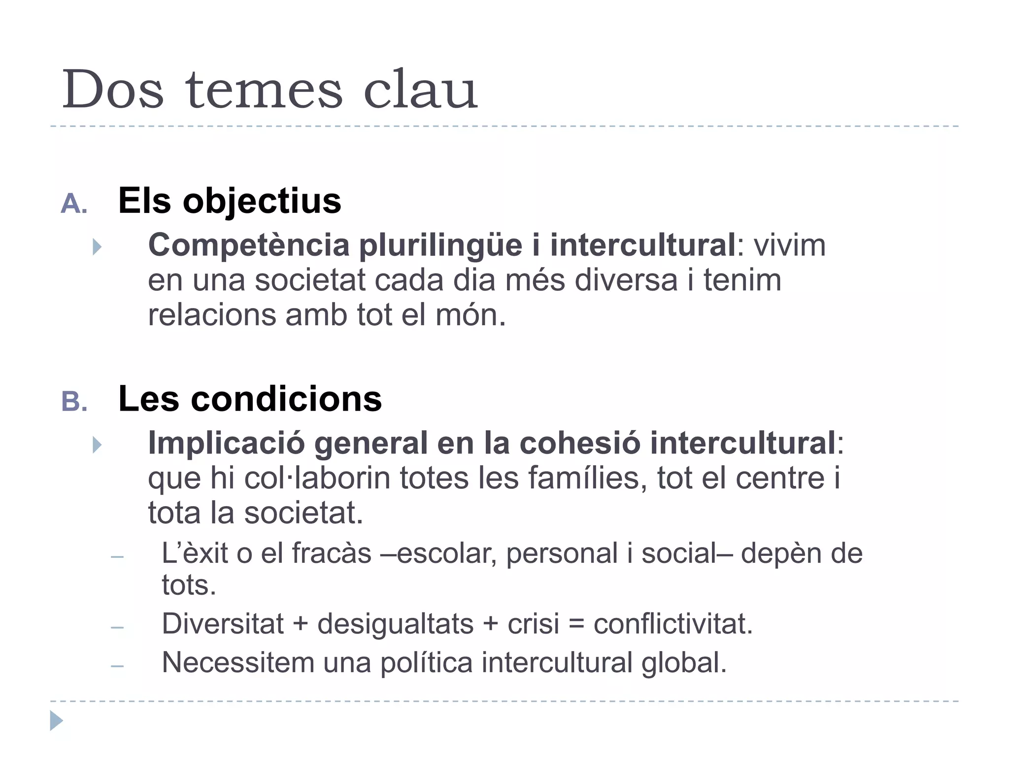 Dos temes clauEls objectiusCompetència plurilingüe i intercultural: vivim en una societat cada dia més diversa i tenim relacions amb tot el món.Les condicionsImplicació general en la cohesió intercultural: que hi col·laborin totes les famílies, tot el centre i tota la societat.L’èxit o el fracàs –escolar, personal i social– depèn de tots.