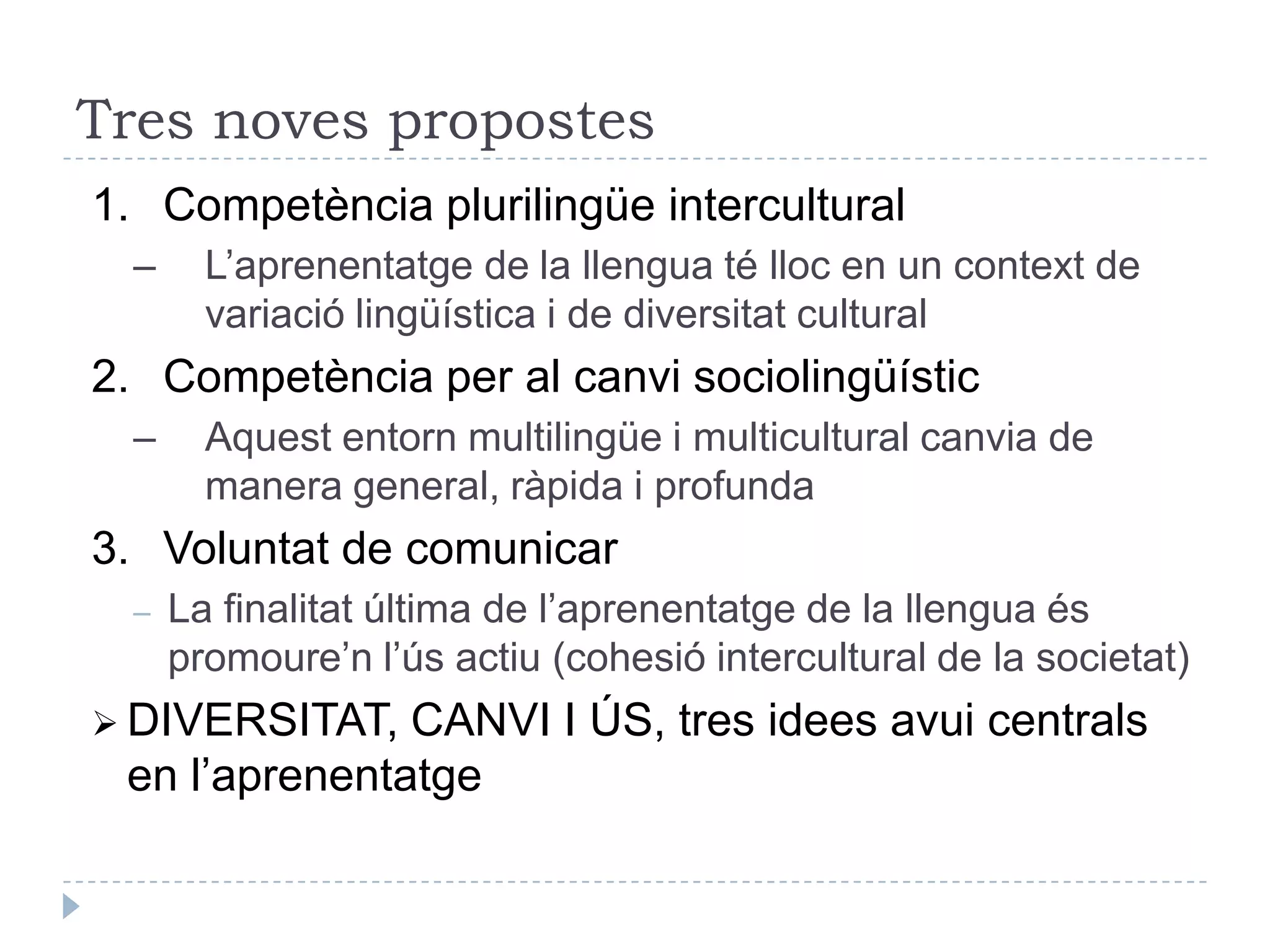 S’han consolidat els enfocaments comunicatius?Aprenentatge de la llengua des d’activitats significatives per als aprenentsMés enllà del concepte de competència lingüística:Domini del sistema de la llengua i del seu funcionament internProducció de significats gramaticals / correctesAdequació dels intercanvis verbals a les situacions de comunicacióDomini d’un repertori de varietats i registresCriteris d’elecció de la varietat adient a cada cas