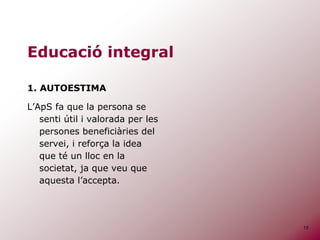 13
Educació integral
1. AUTOESTIMA
L’ApS fa que la persona se
senti útil i valorada per les
persones beneficiàries del
servei, i reforça la idea
que té un lloc en la
societat, ja que veu que
aquesta l’accepta.
 