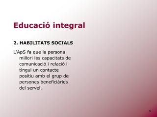14
Educació integral
2. HABILITATS SOCIALS
L’ApS fa que la persona
millori les capacitats de
comunicació i relació i
tingui un contacte
positiu amb el grup de
persones beneficiàries
del servei.
 