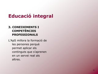 15
Educació integral
3. CONEIXEMENTS I
COMPETÈNCIES
PROFESSIONALS
L’ApS millora la formació de
les persones perquè
permet aplicar els
continguts que s’aprenen
en un servei real als
altres.
 