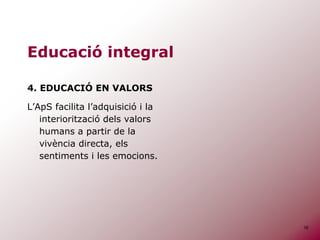 16
Educació integral
4. EDUCACIÓ EN VALORS
L’ApS facilita l’adquisició i la
interiorització dels valors
humans a partir de la
vivència directa, els
sentiments i les emocions.
 