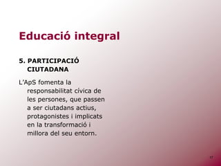 17
Educació integral
5. PARTICIPACIÓ
CIUTADANA
L’ApS fomenta la
responsabilitat cívica de
les persones, que passen
a ser ciutadans actius,
protagonistes i implicats
en la transformació i
millora del seu entorn.
 