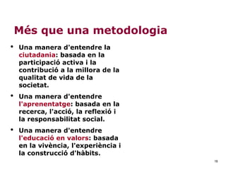18
Més que una metodologia
• Una manera d'entendre la
ciutadania: basada en la
participació activa i la
contribució a la millora de la
qualitat de vida de la
societat.
• Una manera d'entendre
l'aprenentatge: basada en la
recerca, l'acció, la reflexió i
la responsabilitat social.
• Una manera d'entendre
l'educació en valors: basada
en la vivència, l'experiència i
la construcció d'hàbits.
 