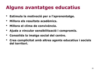 20
Alguns avantatges educatius
• Estimula la motivació per a l’aprenentatge.
• Millora els resultats acadèmics.
• Millora el clima de convivència.
• Ajuda a vincular sensibilització i compromís.
• Consolida la imatge social del centre.
• Crea complicitat amb altres agents educatius i socials
del territori.
 