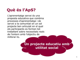 6
Què és l’ApS?
L'aprenentatge servei és una
proposta educativa que combina
processos d'aprenentatge i de
servei a la comunitat en un sol
projecte ben articulat en el qual
els participants es formen tot
treballant sobre necessitats reals
de l'entorn amb l'objectiu de
millorar-lo.
Un projecte educatiu amb
utilitat social
 