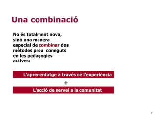 7
Una combinació
No és totalment nova,
sinó una manera
especial de combinar dos
mètodes prou coneguts
en les pedagogies
actives:
L’aprenentatge a través de l’experiència
+
L’acció de servei a la comunitat
 