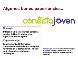 8
Algunes bones experiències...
El servei:
Introduir en la informàtica persones
adultes del barri i ajudar-les a
superar la bretxa digital.
L'aprenentatge:
Coneixements d'informàtica;
coneixements sobre la bretxa digital;
habilitats en la comunicació i relació
amb els adults; estratègies
didàctiques...
Experiència: Fundació Catalana de l'Esplai
+ entitats socials o de lleure + IES +
associacions de veïns + ajuntaments +
empreses
 