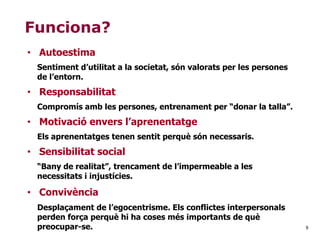 9
Funciona?
• Autoestima
Sentiment d’utilitat a la societat, són valorats per les persones
de l’entorn.
• Responsabilitat
Compromís amb les persones, entrenament per “donar la talla”.
• Motivació envers l’aprenentatge
Els aprenentatges tenen sentit perquè són necessaris.
• Sensibilitat social
“Bany de realitat”, trencament de l’impermeable a les
necessitats i injustícies.
• Convivència
Desplaçament de l’egocentrisme. Els conflictes interpersonals
perden força perquè hi ha coses més importants de què
preocupar-se.
 