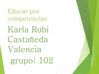 Educar por 
competencias 
Karla Rubi 
Castañeda 
Valencia 
grupo: 102 
 