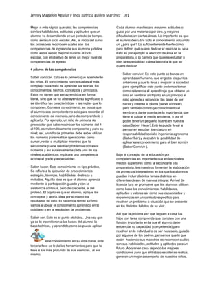Jereny Magallón Aguilar y linda patricia guillen Martínez 101 
Mejor o más rápido que otro; las competencias 
son las habilidades, actitudes y aptitudes que un 
alumno va desarrollando en un periodo de tiempo, 
como sería un ciclo escolar. Así, al inicio del curso 
los profesores reconocen cuales son las 
competencias de ingreso de sus alumnos y define 
como estas deben mejorar durante el ciclo 
escolar, con el objetivo de tener un mejor nivel de 
competencias de egreso 
4 pilares de las competencias 
Saber conocer. Esto es lo primero que aprenderán 
los niños. El conocimiento conceptual es el más 
complejo pues trata de aprender las teorías, los 
conocimientos, hechos, conceptos y principios. 
Estos no tienen que ser aprendidos en forma 
literal, sino que se va abstrayendo su significado o 
se identifica las características y las reglas que lo 
componen. Con este conocimiento, se busca que 
el alumno sea competente no solo para recordar el 
conocimiento de memoria, sino de comprenderlo y 
aplicarlo. Por ejemplo, un niño de primaria de 
preescolar que sabe reconocer los números del 1 
al 100, es matemáticamente competente y para su 
nivel; así, un niño de primarias debe saber utilizar 
los números para realizar operaciones como 
sumar, restar o multiplicar mientras que la 
secundaria puede resolver problemas con esos 
números y así sucesivamente cada uno de los 
niveles académicos implicara una competencia 
acorde al grado y especialidad. 
Saber hacer. Este conocimiento es tipo práctico. 
Se refiere a la ejecución de procedimientos 
estragáis, técnicas, habilidades, destreza y 
métodos. Aquí la idea es que el alumno aprenda 
mediante la participación guiada y con la 
asistencia continua, pero de creciente, el del 
profesó. El objeto es que el alumno, aplique los 
conceptos y teoría, idea por si mismo los 
resultados de esta. El hacernos remite a cómo 
vamos a ubicar el conocimiento aprendido en lo 
cotidiano o en la resolución de problemas. 
Saber ser. Este es el punto atutidina. Una vez que 
ya se lo trasmitieron a las bases del alumno la 
base teóricas, y aprendido como se puede aplicar 
este conocimiento en su vida diaria, esta 
tercera fase se le da las herramientas para que la 
lleve a los más profundo de sus esencias, al ser 
mismo. 
Cada alumno manifestara mayores actitudes o 
gusto por una materia o por otra, y mayores 
dificultades en ciertas áreas. Lo importante es que 
el alumno descubra todo el conocimiento adquirido 
un ¿para qué? Lo suficientemente fuerte como 
para definir qué quiere dedicar el resto de su vida. 
Esto es por ejemplo la elección de área en la 
preparatoria, o la carrera que quieres estudiar o 
bien la especialidad o área laboral a la que se 
quiere dedicar 
Saber convivir. En este punto se busca un 
aprendizaje humano, que englobe los puntos 
anteriores y que lo lleva a mejorar la sociedad 
para ejemplificar este punto podemos tomar 
como referencia el aprendizaje que obtiene un 
niño en sembrar un frijolito en un principio el 
niño aprende a reconocer las fases de ver 
nacer y creerse la planta (saber conocer), 
pero también construye conocimiento al 
sembrar y darse cuenta de la importancia que 
tiene el cuidar el medio ambiente, o por el 
poder tener un pequeño huerto en nuestra 
casa(Saber Hacer).Esto le puede llevar a 
pensar en estudiar licenciatura en 
responsabilidad social o ingeniería agrónoma 
(Saber Ser) y descubrir la posibilidad de 
aplicar este conocimiento para el bien común 
(Saber Convivir ). 
Bajo el concepto de la educación por 
competencias es importante que en los niveles 
medios superiores como la secundaria o la 
preparatoria, los maestros fomenten la elaboración 
de proyectos integradores en los que los alumnos 
puedan incluir distintos temas distintos en 
diferentes clases de manera integral. A nivel de 
licencia tura se promueve que los alumnos utilicen 
como base los conocimientos, habilidades, 
aptitudes y valores así como sus capacidades y 
experiencias en un contexto específico para 
resolver un problema o situación que se presente 
en los distintos hábitos de su vivir. 
Así que la próxima vez que lleguen a casa tus 
hijos con tarea comprende que cumplen con una 
función importante en la que el alumno debe 
evidenciar su capacidad (competencia) para 
resolver en lo individual o de ser necesario, guiada 
por algunos de los padres, pensemos que lo que 
están haciendo sus maestros es reconocer cuáles 
son sus habilidades, actitudes y aptitudes para un 
futuro. Apoyar en casa dejando las mejores 
condiciones para que el trabajo escolar se realice, 
generan un mejor desempeño de nuestros niños. 
 