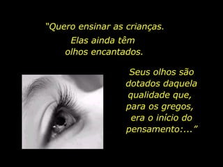 “Quero ensinar as crianças.
Elas ainda têm
olhos encantados.
Seus olhos são
dotados daquela
qualidade que,
para os gregos,
era o início do
pensamento:...”
 