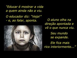 “Educar é mostrar a vida
a quem ainda não a viu.
O educador diz: “Veja!”
- e, ao falar, aponta. O aluno olha na
direção apontada e
vê o que nunca viu.
Seu mundo
se expande.
Ele fica mais
rico interiormente...”
 