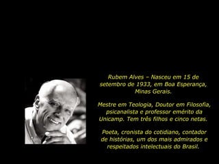 Rubem Alves – Nasceu em 15 de
setembro de 1933, em Boa Esperança,
Minas Gerais.
Mestre em Teologia, Doutor em Filosofia,
psicanalista e professor emérito da
Unicamp. Tem três filhos e cinco netas.
Poeta, cronista do cotidiano, contador
de histórias, um dos mais admirados e
respeitados intelectuais do Brasil.
 