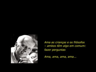 Ama as crianças e os filósofos
– ambos têm algo em comum:
Ama, ama, ama, ama...
fazer perguntas
 